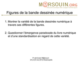 Figures de la bande dessinée numérique

1. Montrer la variété de la bande dessinée numérique à
   travers ses différentes figures.

2. Questionner l’émergence paradoxale du livre numérique
   et d’une standardisation en regard de cette variété.




                       9e séminaire M@rsouin
                    24 et 25 mai 2012-Océanopolis
 