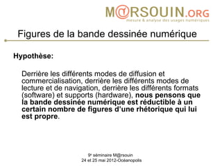 Figures de la bande dessinée numérique

Hypothèse:

  Derrière les différents modes de diffusion et
  commercialisation, derrière les différents modes de
  lecture et de navigation, derrière les différents formats
  (software) et supports (hardware), nous pensons que
  la bande dessinée numérique est réductible à un
  certain nombre de figures d’une rhétorique qui lui
  est propre.




                        9e séminaire M@rsouin
                     24 et 25 mai 2012-Océanopolis
 