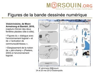Figures de la bande dessinée numérique
Voisin/voisine, de Moon
Armstrong et Bambiii, 2010,
(capture d’écran des deux
fenêtres placées côte à côte).
• Figures du « dialogue avec
l’environnement logiciel » et
de « l’activation de
communauté/réseau ».
• Elargissement de la notion
de « péri-champ » (Peeters,
2003) à l’environnement
logiciel.




                                    9e séminaire M@rsouin
                                 24 et 25 mai 2012-Océanopolis
 
