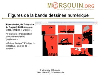 Figures de la bande dessinée numérique
Prise de tête, de Tony (aka
A. Rageul), 2009, (capture
vidéo, chapitre « Dieux »).
• Figure de « manipulation
directe du matériau
graphique ».
• Qui est l’auteur? L’auteur ou
le lecteur? Sont-ils co-
auteurs?




                                     9e séminaire M@rsouin
                                  24 et 25 mai 2012-Océanopolis
 
