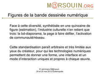 Figures de la bande dessinée numérique

Face à cette diversité, synthétisée en une quinzaine de
figure (estimation), l’industrie culturelle n’en retient que
trois: la bd-diaporama, la page à faire défiler, l’activation
de communauté/réseau.

Cette standardisation paraît arbitraire et très limitée aux
yeux du créateur, pour qui les technologies numériques
permettent de donner une forme, une interface et un
mode d’interaction uniques et propres à chaque œuvre.

                      9e séminaire M@rsouin
                   24 et 25 mai 2012-Océanopolis
 