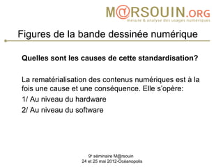 Figures de la bande dessinée numérique

Quelles sont les causes de cette standardisation?

La rematérialisation des contenus numériques est à la
fois une cause et une conséquence. Elle s’opère:
1/ Au niveau du hardware
2/ Au niveau du software




                    9e séminaire M@rsouin
                 24 et 25 mai 2012-Océanopolis
 