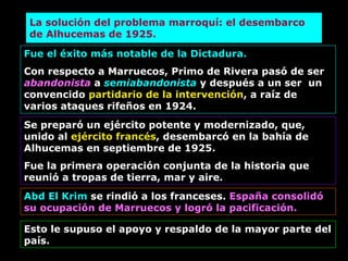 La solución del problema marroquí: el desembarco de Alhucemas de 1925. Fue el éxito más notable de la Dictadura. Con respecto a Marruecos, Primo de Rivera pasó de ser  abandonista  a   semiabandonista  y después a un ser  un convencido  partidario de la intervención , a raíz de varios ataques rifeños en 1924. Se preparó un ejército potente y modernizado, que, unido al  ejército francés , desembarcó en la bahía de Alhucemas en septiembre de 1925. Fue la primera operación conjunta de la historia que reunió a tropas de tierra, mar y aire. Abd El Krim  se rindió a los franceses.  España consolidó su ocupación de Marruecos y logró la pacificación. Esto le supuso el apoyo y respaldo de la mayor parte del país. 