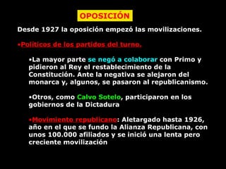 Desde 1927 la oposición empezó las movilizaciones. Políticos de los partidos del turno. La mayor parte  se negó a colaborar  con Primo y pidieron al Rey el restablecimiento de la Constitución. Ante la negativa se alejaron del monarca y, algunos, se pasaron al republicanismo. Otros, como  Calvo Sotelo , participaron en los gobiernos de la Dictadura Movimiento republicano : Aletargado hasta 1926, año en el que se fundo la Alianza Republicana, con unos 100.000 afiliados y se inició una lenta pero creciente movilización OPOSICIÓN 