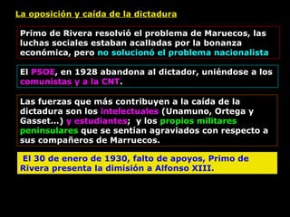 La oposición y caída de la dictadura Primo de Rivera resolvió el problema de Maruecos, las luchas sociales estaban acalladas por la bonanza económica, pero  no solucionó el problema nacionalista El  PSOE , en 1928 abandona al dictador, uniéndose a los  comunistas y a la CNT . Las fuerzas que más contribuyen a la caída de la dictadura son los  intelectuales  (Unamuno, Ortega y Gasset...)  y estudiantes ;  y los  propios militares   peninsulares  que se sentían agraviados con respecto a sus compañeros de Marruecos. El 30 de enero de 1930, falto de apoyos, Primo de Rivera presenta la dimisión a Alfonso XIII. 