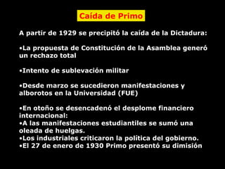 Caída de Primo A partir de 1929 se precipitó la caída de la Dictadura: La propuesta de Constitución de la Asamblea generó un rechazo total Intento de sublevación militar Desde marzo se sucedieron manifestaciones y alborotos en la Universidad (FUE) En otoño se desencadenó el desplome financiero internacional: A las manifestaciones estudiantiles se sumó una oleada de huelgas. Los industriales criticaron la política del gobierno. El 27 de enero de 1930 Primo presentó su dimisión 