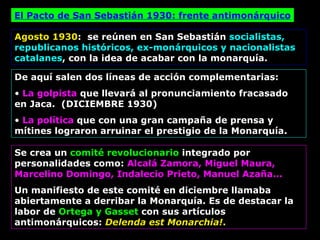 El Pacto de San Sebastián 1930: frente antimonárquico Agosto 1930 :  se reúnen en San Sebastián  socialistas, republicanos históricos, ex-monárquicos y nacionalistas catalanes , con la idea de acabar con la monarquía. De aquí salen dos líneas de acción complementarias:  La golpista  que llevará al pronunciamiento fracasado en Jaca.  (DICIEMBRE 1930) La política  que con una gran campaña de prensa y mítines lograron arruinar el prestigio de la Monarquía. Se crea un  comité revolucionario  integrado por personalidades como:  Alcalá Zamora, Miguel Maura, Marcelino Domingo, Indalecio Prieto, Manuel Azaña... Un manifiesto de este comité en diciembre llamaba abiertamente a derribar la Monarquía. Es de destacar la labor de  Ortega y Gasset  con sus artículos antimonárquicos:   Delenda est Monarchia! . 