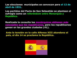 Las elecciones  municipales se convocan para  el 12 de abril de 1931. Los partidos del Pacto de San Sebastián se plantean el sufragio como un  referéndum entre Monarquía y República. Realizada la consulta los  monárquicos obtienen más concejales que los republicanos , pero los republicanos ganan en las grandes ciudades (41). Ante la tensión en la calle Alfonso XIII abandona el país, el día 14 se proclama la República. 