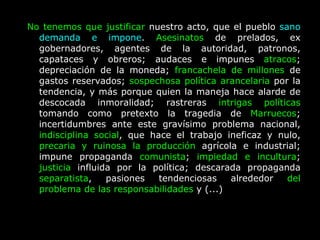 No tenemos que justificar  nuestro acto, que el pueblo  sano demanda e impone .  Asesinatos  de prelados, ex gobernadores, agentes de la autoridad, patronos, capataces y obreros; audaces e impunes  atracos ; depreciación de la moneda;  francachela de millones  de gastos reservados;  sospechosa política arancelaria  por la tendencia, y más porque quien la maneja hace alarde de descocada inmoralidad; rastreras  intrigas políticas  tomando como pretexto la tragedia de  Marruecos ; incertidumbres ante este gravísimo problema nacional,  indisciplina social , que hace el trabajo ineficaz y nulo,  precaria y ruinosa la producción  agrícola e industrial; impune propaganda  comunista ;  impiedad e incultura ;  justicia  influida por la política; descarada propaganda  separatista , pasiones tendenciosas alrededor  del problema de las responsabilidades  y (...)  