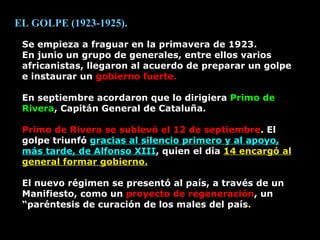Se empieza a fraguar en la primavera de 1923. En junio un grupo de generales, entre ellos varios africanistas, llegaron al acuerdo de preparar un golpe e instaurar un  gobierno fuerte. En septiembre acordaron que lo dirigiera  Primo de Rivera , Capitán General de Cataluña. Primo de Rivera se sublevó el 12 de septiembre . El golpe triunfó  gracias al silencio primero y al apoyo, más tarde, de Alfonso XIII , quien el día  14 encargó al general formar gobierno. El nuevo régimen se presentó al país, a través de un Manifiesto, como un  proyecto de regeneración , un “paréntesis de curación de los males del país . EL GOLPE (1923-1925). 