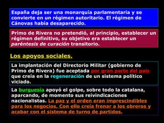 Los apoyos sociales. España deja ser una monarquía parlamentaria y se convierte en un régimen autoritario. El régimen de Cánovas había desaparecido. Primo de Rivera no pretendió, al principio, establecer un régimen definitivo, su objetivo era establecer un  paréntesis de curación  transitorio. La implantación del Directorio Militar (gobierno de Primo de Rivera) fue aceptada  por gran parte del país  que creía en la  regeneración  de un sistema político viciado. La  burguesía  apoyó el golpe, sobre todo la catalana, aparcando, de momento sus reivindicaciones nacionalistas.  La paz y el orden eran imprescindibles para los negocios. Con ello creía frenar a los obreros y acabar con el sistema de turno de partidos. 