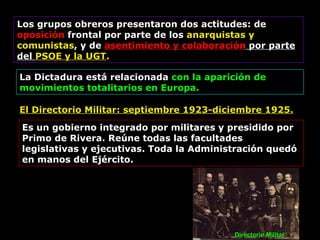 Los grupos obreros presentaron dos actitudes: de  oposición  frontal por parte de los  anarquistas y comunistas , y de  asentimiento y colaboración  por parte del  PSOE y la UGT . La Dictadura está relacionada  con la aparición de movimientos totalitarios en Europa. El Directorio Militar: septiembre 1923-diciembre 1925. Es un gobierno integrado por militares y presidido por Primo de Rivera.  Reúne todas las facultades legislativas y ejecutivas. Toda la Administración quedó en manos del Ejército. Directorio Militar 