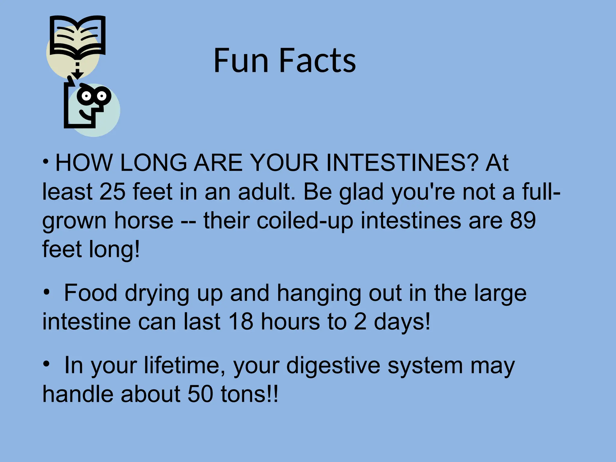 Fun Facts
• HOW LONG ARE YOUR INTESTINES? At
least 25 feet in an adult. Be glad you're not a full-
grown horse -- their coiled-up intestines are 89
feet long!
• Food drying up and hanging out in the large
intestine can last 18 hours to 2 days!
• In your lifetime, your digestive system may
handle about 50 tons!!
 