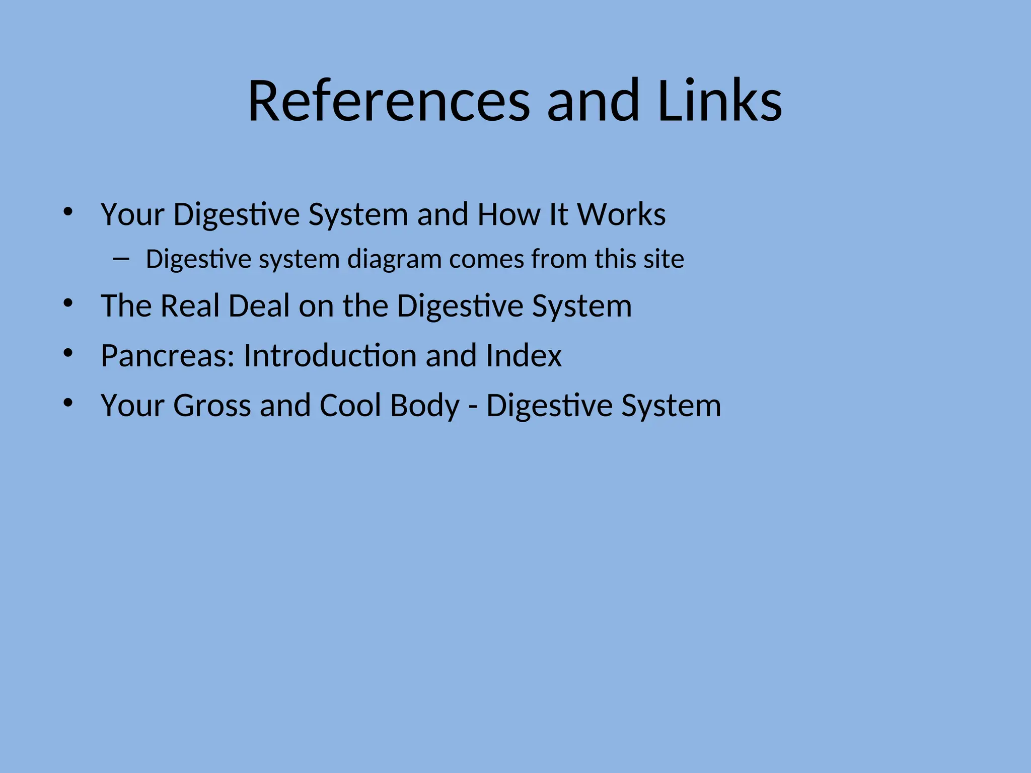 References and Links
• Your Digestive System and How It Works
– Digestive system diagram comes from this site
• The Real Deal on the Digestive System
• Pancreas: Introduction and Index
• Your Gross and Cool Body - Digestive System
 