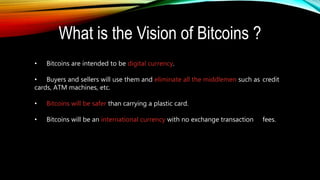 • Bitcoins are intended to be digital currency.
• Buyers and sellers will use them and eliminate all the middlemen such as credit
cards, ATM machines, etc.
• Bitcoins will be safer than carrying a plastic card.
• Bitcoins will be an international currency with no exchange transaction fees.
What is the Vision of Bitcoins ?
 
