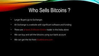Who Sells Bitcoins ?
• Larger Buyers go to Exchanges
• An Exchange is a website with significant software and funding
• There are at least 25 Bitcoin Online trader in the India alone
• We can buy and sell the bitcoins using our bank account
• We can get the list from localbitcoins.com
 