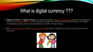 What is digital currency ???
• Digital currency or digital money is an Internet-based medium of exchange distinct from physical
(such as banknotes and coins) that exhibits properties similar to physical currencies, but allows
instantaneous transactions and borderless transfer-of-ownership.
• Both virtual currencies and cryptocurrencies are types of digital currencies, but the converse is
incorrect.
 