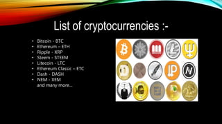 List of cryptocurrencies :-
• Bitcoin - BTC
• Ethereum – ETH
• Ripple - XRP
• Steem - STEEM
• Litecoin - LTC
• Ethereum Classic – ETC
• Dash - DASH
• NEM - XEM
and many more…
 