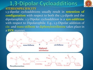 1,3-dipolar cycloadditions usually result in retention of
configuration with respect to both the 1,3-dipole and the
dipolarophile. 1.3-Dipolar cycloaddition is a syn-addition
with respect to Dipolarophile. E.g., 1,3-Dipolar addition of
cis- and trans-stilbene to diphenylnitrilimine takes place in
a SYN manner.
STEREOSPECIFICITY
C
N
N
Ph Ph
+ trans-Stilbene cis-Stilbene
N
N
Ph Ph
Ph Ph
HH
N
N
Ph Ph
Ph H
PhH
Diphenyl-
nitrilimine
Phenyldiazomethane
N
N
Ph
MeOOC COOMe
CH3H
H
C
N
+
N
Ph
H
- H CH3
MeOOC COOMe
+
N
N
Ph
MeOOC COOMe
CH3H
H
+
 