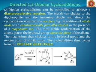 1,3-Dipolar cycloadditions can be controlled to achieve a
diastereoselective reaction. The metals can chelate to the
dipolarophile and the incoming dipole and direct the
cycloaddition selectively on one face. E.g., in addition of nitrile
oxide to an enantiomerically pure allyl alcohol in the presence
of a magnesium ion. The most stable conformation of the
alkene places the hydroxyl group above the plane of the alkene.
The magnesium then chelates to the hydroxyl group and the
oxygen atom of nitrile oxide. The cycloaddition thus comes
from the TOP FACE SELECTIVELY.
 