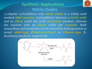 1,3-dipolar cycloaddition with nitrile oxides is a widely used
masked-aldol reaction. Cycloaddition between a nitrile oxide
and an alkene yields the cyclic isoxazoline product, whereas
the reaction with an alkyne yields the isoxazole. Both
isoxazolines and isoxazoles can be cleaved by hydrogenation to
reveal aldol-type β-hydroxycarbonyl or Claisen-type β-
dicarbonyl products, respectively.
Nitrile Oxides
N
O
R
R R
N
+
O
-R
R
R
OH
R
R
R
O
H2, Raney Ni
H3O+
dihydroisoxazole
derivative
OH
R
R
R
NH2
LiAlH4
 