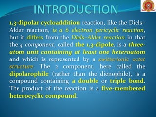 1,3-dipolar cycloaddition reaction, like the Diels–
Alder reaction, is a 6 electron pericyclic reaction,
but it differs from the Diels–Alder reaction in that
the 4 component, called the 1,3-dipole, is a three-
atom unit containing at least one heteroatom
and which is represented by a zwitterionic octet
structure. The 2 component, here called the
dipolarophile (rather than the dienophile), is a
compound containing a double or triple bond.
The product of the reaction is a five-membered
heterocyclic compound.
 
