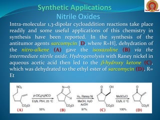 Nitrile Oxides
Intra-molecular 1,3-dipolar cycloaddition reactions take place
readily and some useful applications of this chemistry in
synthesis have been reported. In the synthesis of the
antitumor agents sarcomycin [D, where R=H], dehydration of
the nitro-alkene (A) gave the isoxazoline (B) via the
intermediate nitrile oxide. Hydrogenolysis with Raney nickel in
aqueous acetic acid then led to the b-hydroxy ketone (C),
which was dehydrated to the ethyl ester of sarcomycin (D), R=
Et
(B)(A) (C) (D)
 