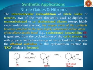 The intermolecular cycloaddition of nitrile oxides or
nitrones, two of the most frequently used 1,3-dipoles, to
monosubstituted or 1,1- disubstituted alkenes (except highly
electron-deficient alkenes), the oxygen atom of the 1,3-dipole
becomes attached to the more highly substituted carbon atom
of the alkene double bond. E.g., 5-substituted isoxazolidine (B)
is generated from the cycloaddition of the cyclic nitrone (A)
with propene. Reductive cleavage of the cycloadduct then gave
the alkaloid sedridine. In this cycloaddition reaction the
‘EXO’ product is favoured.
Nitrile Oxides & Nitrones
(A) (B)
(Sedridine)
Alkaloid
 