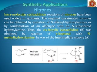 Intra-molecular cycloaddition reactions of nitrones have been
used widely in synthesis. The required unsaturated nitrones
can be obtained by oxidation of N-alkenyl-hydroxylamines or
by condensation of an aldehyde with an N-substituted
hydroxylamine. Thus, the cis-bicyclic isoxazolidine (B) was
obtained by reaction of 5-heptenal with N-
methylhydroxylamine, by way of the intermediate nitrone (A)
Nitrones
(B)(A)
 