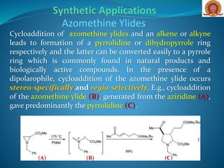 Cycloaddition of azomethine ylides and an alkene or alkyne
leads to formation of a pyrrolidine or dihydropyrrole ring
respectively and the latter can be converted easily to a pyrrole
ring which is commonly found in natural products and
biologically active compounds. In the presence of a
dipolarophile, cycloaddition of the azomethine ylide occurs
stereo-specifically and regio-selectively. E.g., cycloaddition
of the azomethine ylide (B), generated from the aziridine (A),
gave predominantly the pyrrolidine (C).
Azomethine Ylides
(B)(A) (C)
 