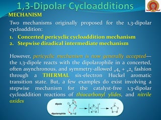 MECHANISM
Two mechanisms originally proposed for the 1,3-dipolar
cycloaddition:
1. Concerted pericyclic cycloaddition mechanism
2. Stepwise diradical intermediate mechanism
However, pericyclic mechanism is now generally accepted—
the 1,3-dipole reacts with the dipolarophile in a concerted,
often asynchronous, and symmetry-allowed π4s + π2s fashion
through a THERMAL six-electron Huckel aromatic
transition state. But, a few examples do exist involving a
stepwise mechanism for the catalyst-free 1,3-dipolar
cycloaddition reactions of thiocarbonyl ylides, and nitrile
oxides
 