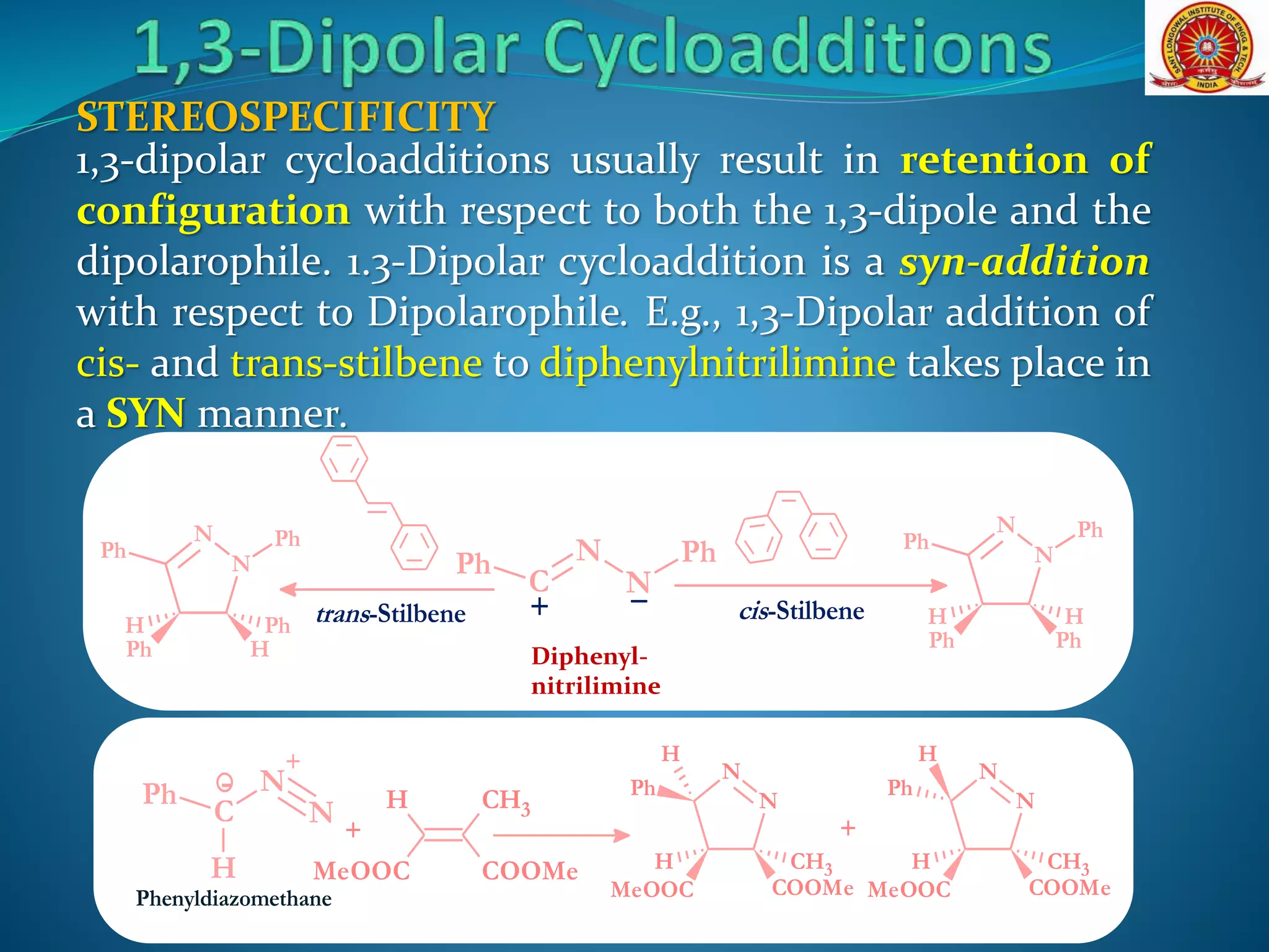 1,3-dipolar cycloadditions usually result in retention of
configuration with respect to both the 1,3-dipole and the
dipolarophile. 1.3-Dipolar cycloaddition is a syn-addition
with respect to Dipolarophile. E.g., 1,3-Dipolar addition of
cis- and trans-stilbene to diphenylnitrilimine takes place in
a SYN manner.
STEREOSPECIFICITY
C
N
N
Ph Ph
+ trans-Stilbene cis-Stilbene
N
N
Ph Ph
Ph Ph
HH
N
N
Ph Ph
Ph H
PhH
Diphenyl-
nitrilimine
Phenyldiazomethane
N
N
Ph
MeOOC COOMe
CH3H
H
C
N
+
N
Ph
H
- H CH3
MeOOC COOMe
+
N
N
Ph
MeOOC COOMe
CH3H
H
+
 