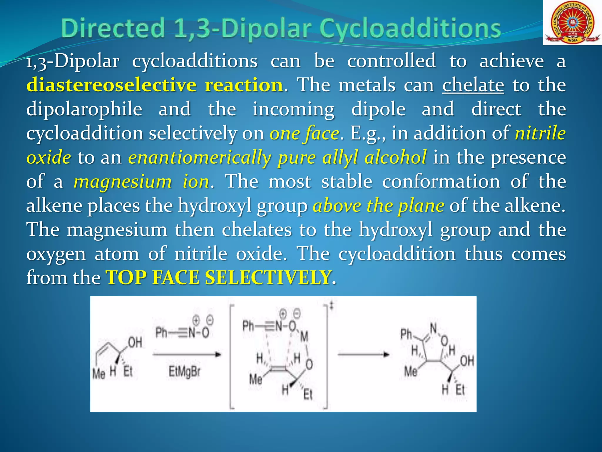 1,3-Dipolar cycloadditions can be controlled to achieve a
diastereoselective reaction. The metals can chelate to the
dipolarophile and the incoming dipole and direct the
cycloaddition selectively on one face. E.g., in addition of nitrile
oxide to an enantiomerically pure allyl alcohol in the presence
of a magnesium ion. The most stable conformation of the
alkene places the hydroxyl group above the plane of the alkene.
The magnesium then chelates to the hydroxyl group and the
oxygen atom of nitrile oxide. The cycloaddition thus comes
from the TOP FACE SELECTIVELY.
 