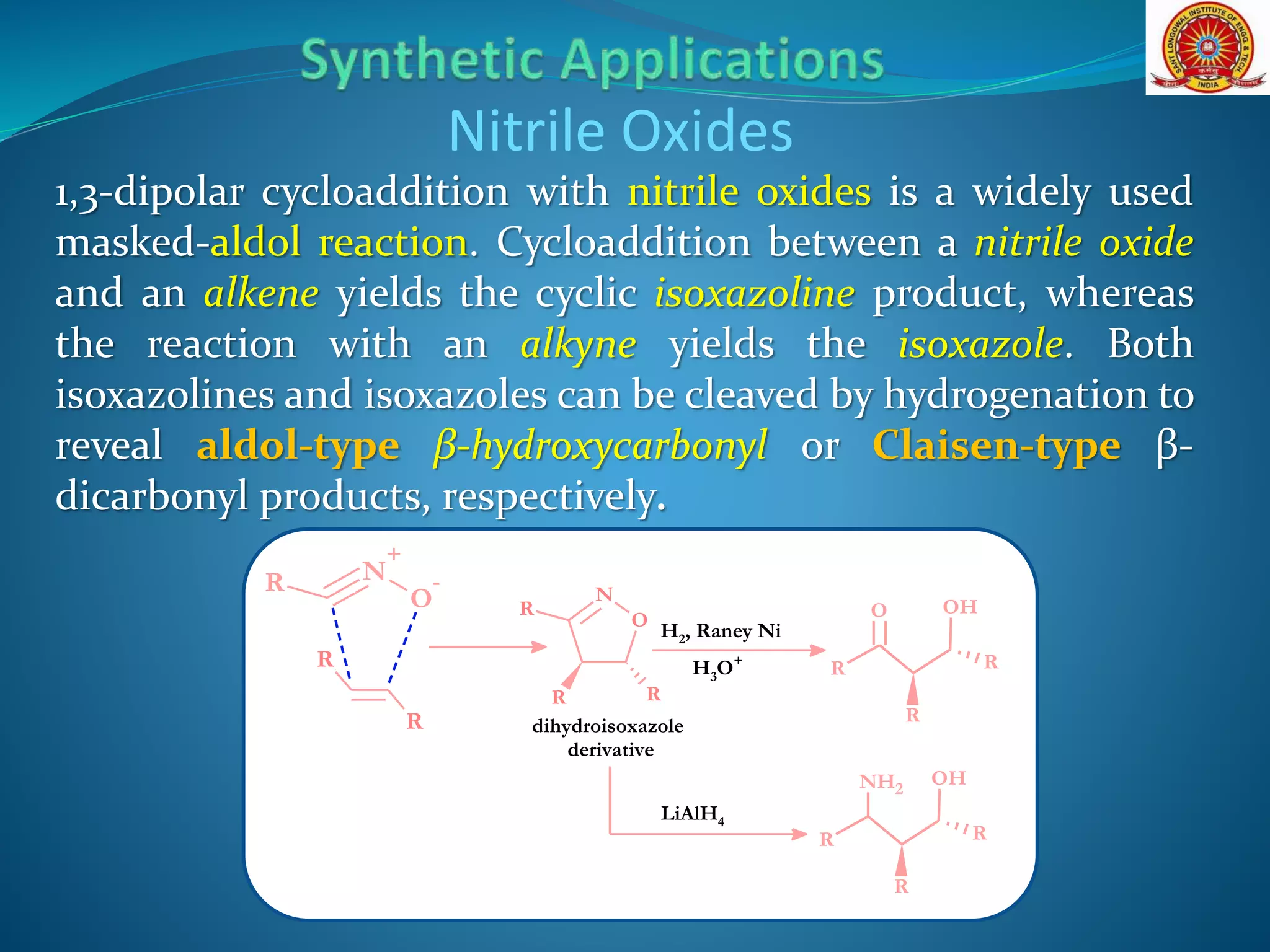 1,3-dipolar cycloaddition with nitrile oxides is a widely used
masked-aldol reaction. Cycloaddition between a nitrile oxide
and an alkene yields the cyclic isoxazoline product, whereas
the reaction with an alkyne yields the isoxazole. Both
isoxazolines and isoxazoles can be cleaved by hydrogenation to
reveal aldol-type β-hydroxycarbonyl or Claisen-type β-
dicarbonyl products, respectively.
Nitrile Oxides
N
O
R
R R
N
+
O
-R
R
R
OH
R
R
R
O
H2, Raney Ni
H3O+
dihydroisoxazole
derivative
OH
R
R
R
NH2
LiAlH4
 
