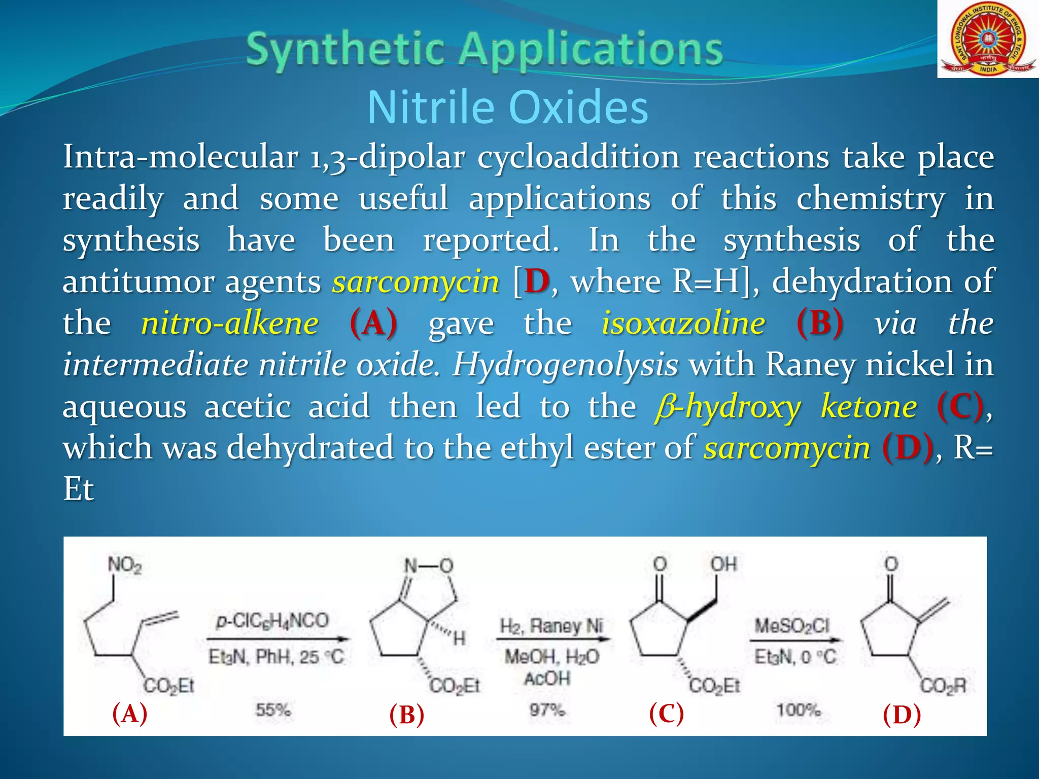 Nitrile Oxides
Intra-molecular 1,3-dipolar cycloaddition reactions take place
readily and some useful applications of this chemistry in
synthesis have been reported. In the synthesis of the
antitumor agents sarcomycin [D, where R=H], dehydration of
the nitro-alkene (A) gave the isoxazoline (B) via the
intermediate nitrile oxide. Hydrogenolysis with Raney nickel in
aqueous acetic acid then led to the b-hydroxy ketone (C),
which was dehydrated to the ethyl ester of sarcomycin (D), R=
Et
(B)(A) (C) (D)
 