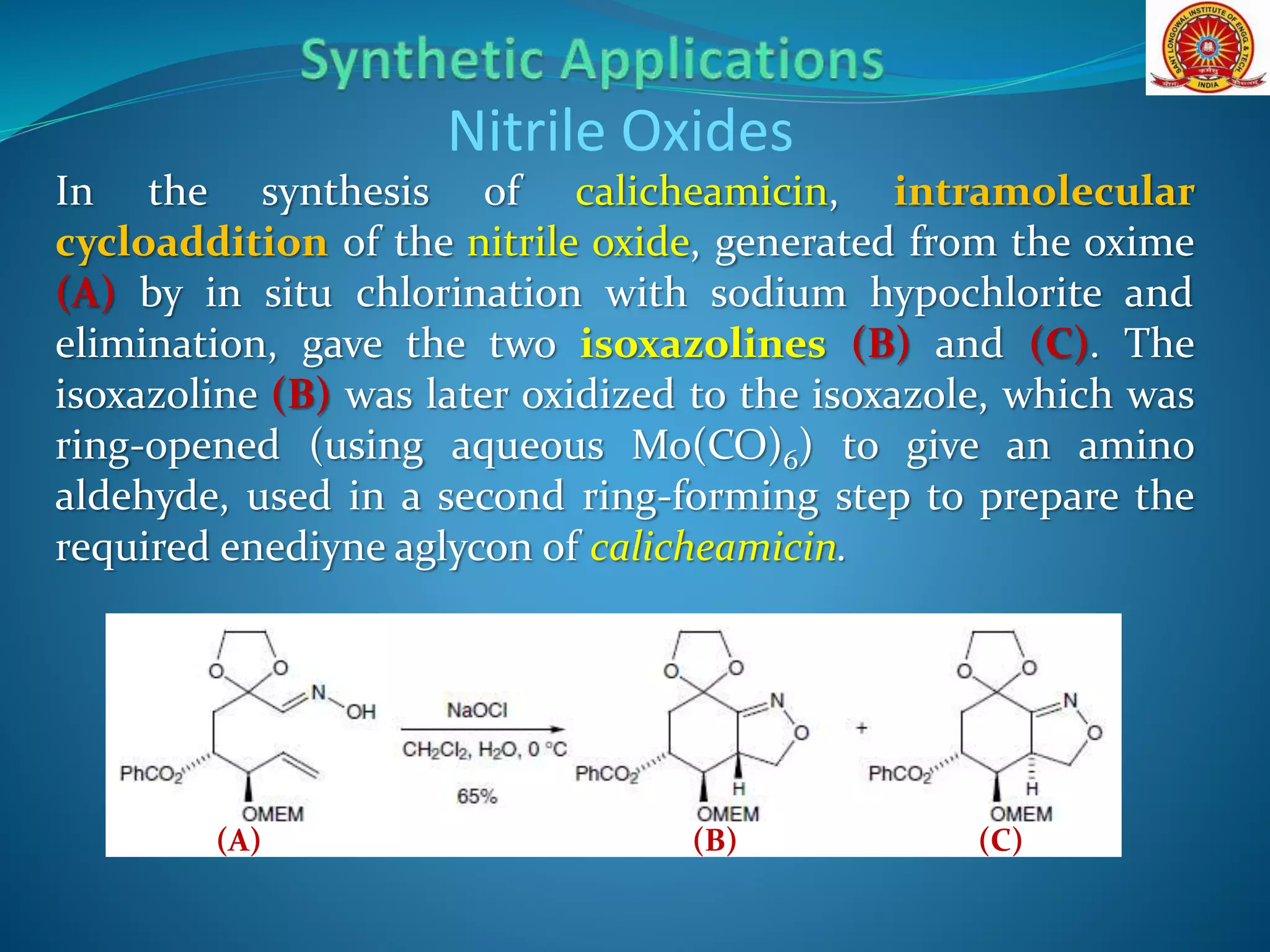 In the synthesis of calicheamicin, intramolecular
cycloaddition of the nitrile oxide, generated from the oxime
(A) by in situ chlorination with sodium hypochlorite and
elimination, gave the two isoxazolines (B) and (C). The
isoxazoline (B) was later oxidized to the isoxazole, which was
ring-opened (using aqueous Mo(CO)6) to give an amino
aldehyde, used in a second ring-forming step to prepare the
required enediyne aglycon of calicheamicin.
Nitrile Oxides
(B)(A) (C)
 