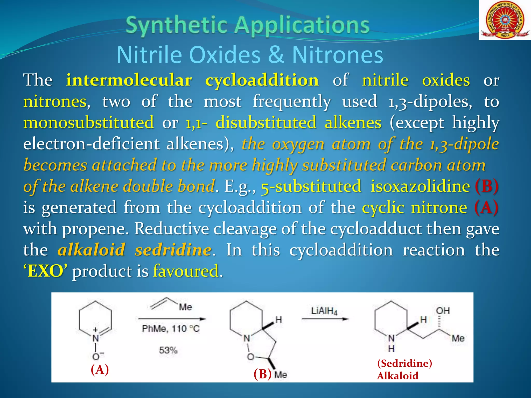 The intermolecular cycloaddition of nitrile oxides or
nitrones, two of the most frequently used 1,3-dipoles, to
monosubstituted or 1,1- disubstituted alkenes (except highly
electron-deficient alkenes), the oxygen atom of the 1,3-dipole
becomes attached to the more highly substituted carbon atom
of the alkene double bond. E.g., 5-substituted isoxazolidine (B)
is generated from the cycloaddition of the cyclic nitrone (A)
with propene. Reductive cleavage of the cycloadduct then gave
the alkaloid sedridine. In this cycloaddition reaction the
‘EXO’ product is favoured.
Nitrile Oxides & Nitrones
(A) (B)
(Sedridine)
Alkaloid
 