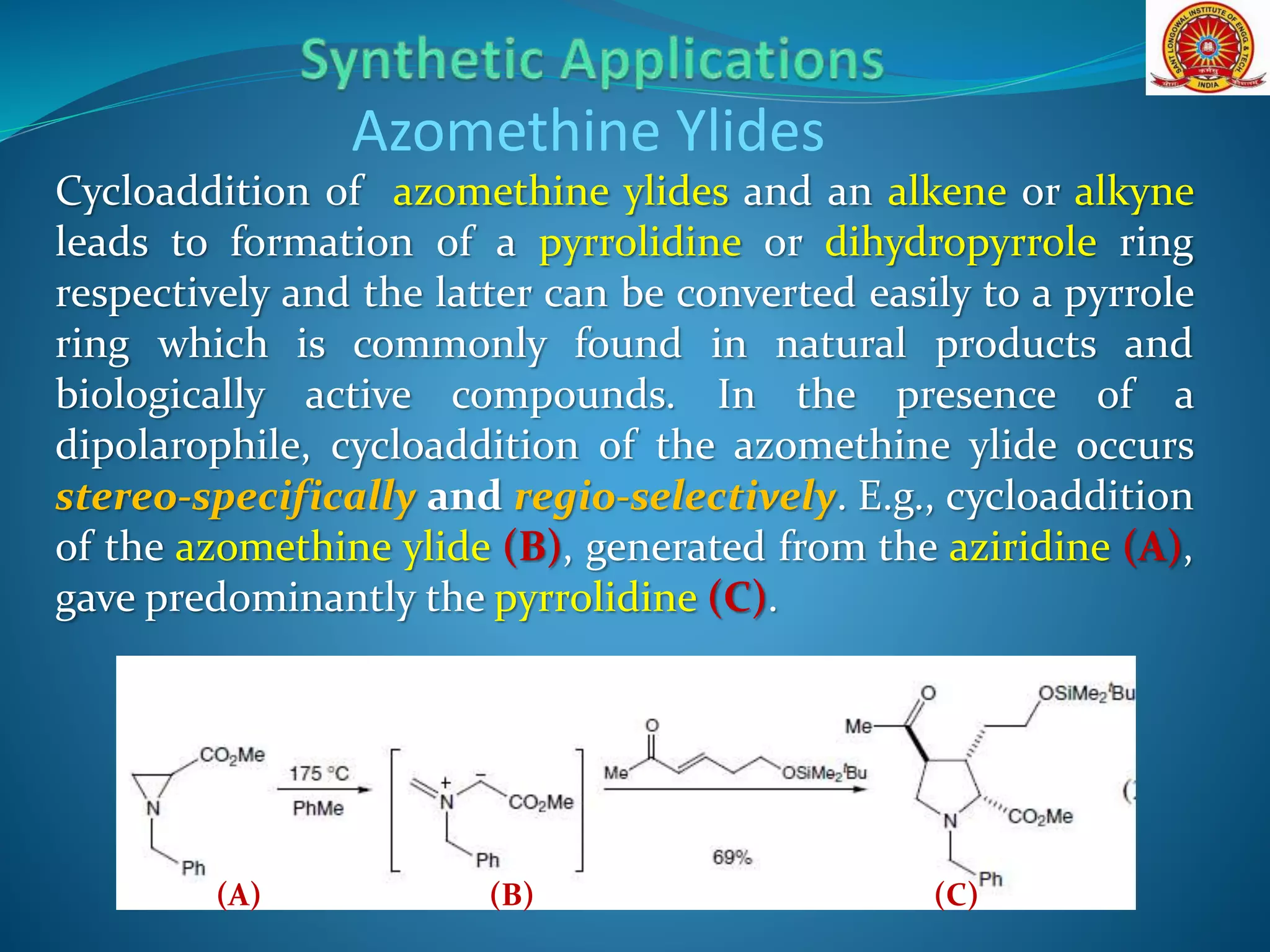 Cycloaddition of azomethine ylides and an alkene or alkyne
leads to formation of a pyrrolidine or dihydropyrrole ring
respectively and the latter can be converted easily to a pyrrole
ring which is commonly found in natural products and
biologically active compounds. In the presence of a
dipolarophile, cycloaddition of the azomethine ylide occurs
stereo-specifically and regio-selectively. E.g., cycloaddition
of the azomethine ylide (B), generated from the aziridine (A),
gave predominantly the pyrrolidine (C).
Azomethine Ylides
(B)(A) (C)
 
