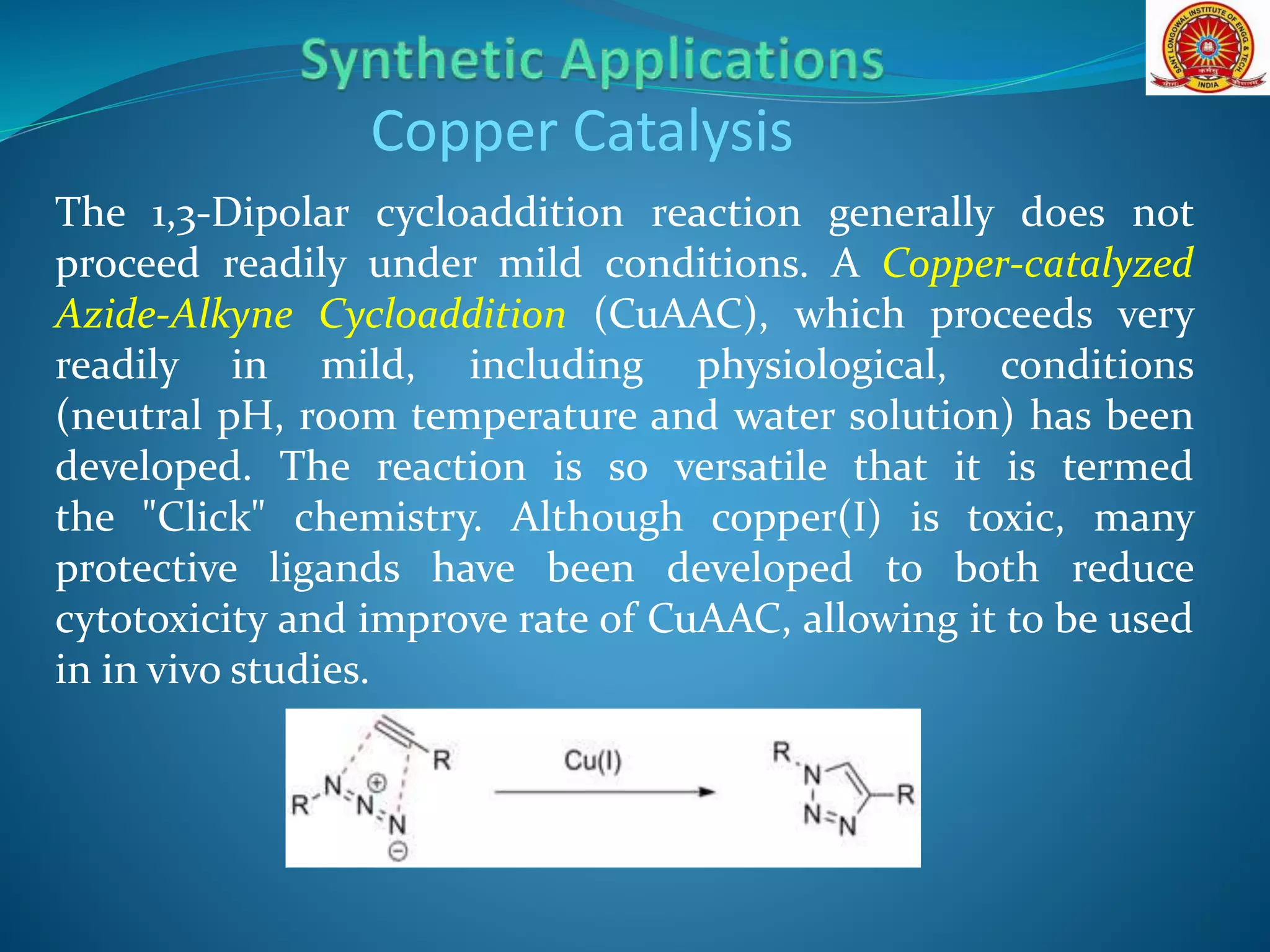 The 1,3-Dipolar cycloaddition reaction generally does not
proceed readily under mild conditions. A Copper-catalyzed
Azide-Alkyne Cycloaddition (CuAAC), which proceeds very
readily in mild, including physiological, conditions
(neutral pH, room temperature and water solution) has been
developed. The reaction is so versatile that it is termed
the "Click" chemistry. Although copper(I) is toxic, many
protective ligands have been developed to both reduce
cytotoxicity and improve rate of CuAAC, allowing it to be used
in in vivo studies.
Copper Catalysis
 