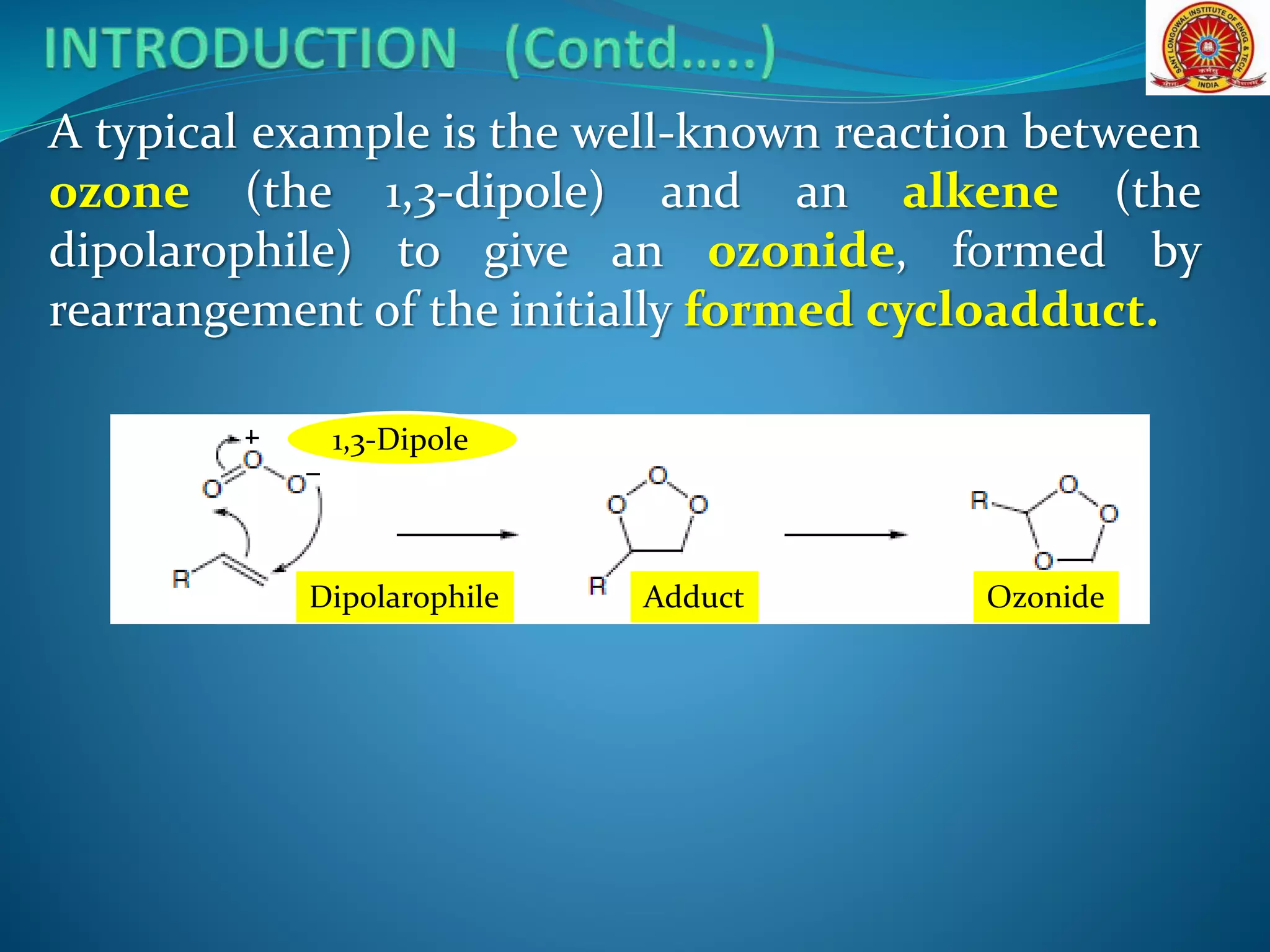 A typical example is the well-known reaction between
ozone (the 1,3-dipole) and an alkene (the
dipolarophile) to give an ozonide, formed by
rearrangement of the initially formed cycloadduct.
Dipolarophile Adduct Ozonide
1,3-Dipole
 