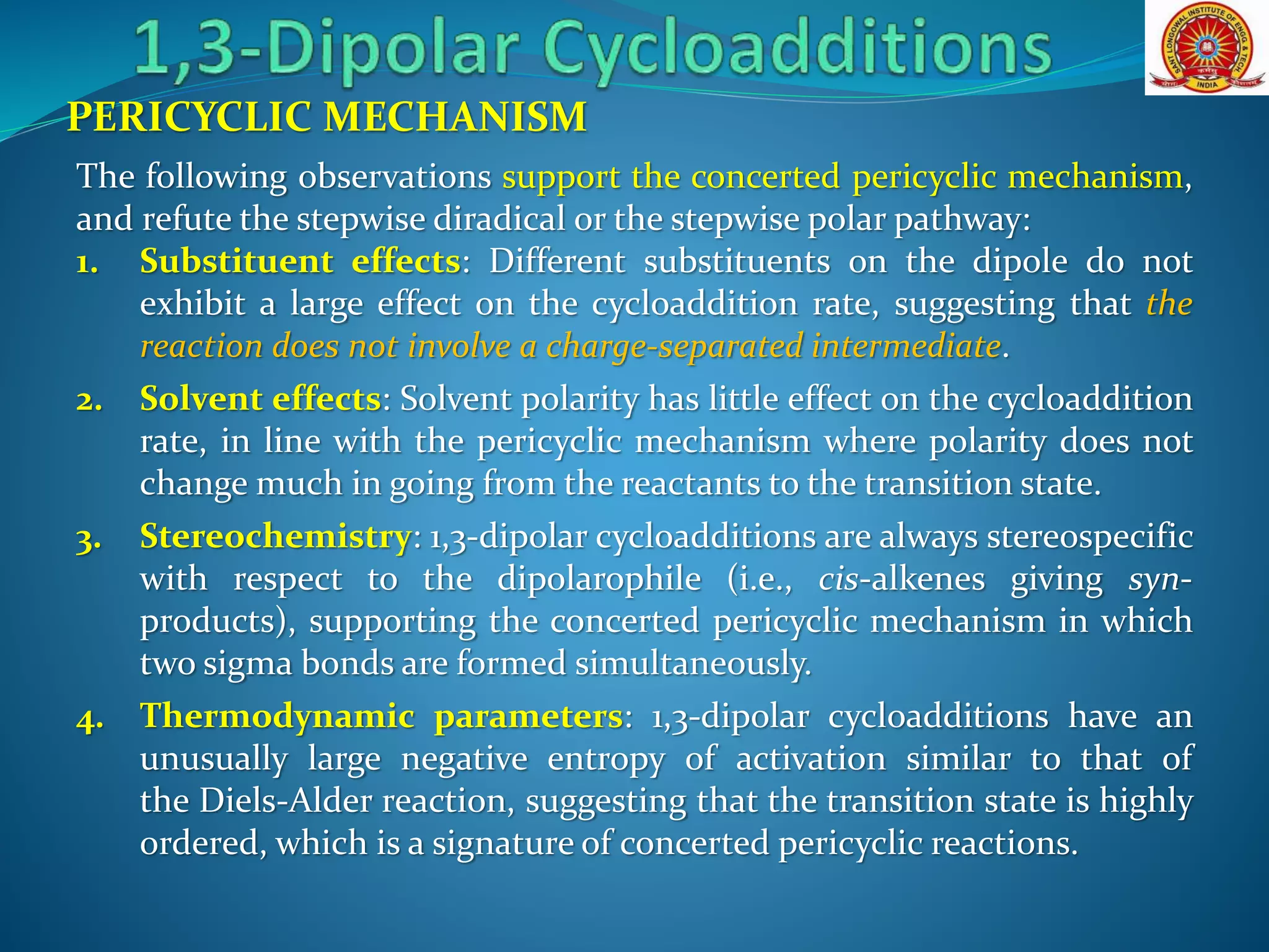 PERICYCLIC MECHANISM
The following observations support the concerted pericyclic mechanism,
and refute the stepwise diradical or the stepwise polar pathway:
1. Substituent effects: Different substituents on the dipole do not
exhibit a large effect on the cycloaddition rate, suggesting that the
reaction does not involve a charge-separated intermediate.
2. Solvent effects: Solvent polarity has little effect on the cycloaddition
rate, in line with the pericyclic mechanism where polarity does not
change much in going from the reactants to the transition state.
3. Stereochemistry: 1,3-dipolar cycloadditions are always stereospecific
with respect to the dipolarophile (i.e., cis-alkenes giving syn-
products), supporting the concerted pericyclic mechanism in which
two sigma bonds are formed simultaneously.
4. Thermodynamic parameters: 1,3-dipolar cycloadditions have an
unusually large negative entropy of activation similar to that of
the Diels-Alder reaction, suggesting that the transition state is highly
ordered, which is a signature of concerted pericyclic reactions.
 