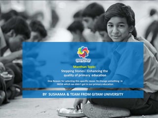 Manthan Topic:
Stepping Stones : Enhancing the
quality of primary education
One Reason for selecting this specific cause :To change something in
INDIA which we didn't get in our primary education
BY SUSHAMA & TEAM FROM GITAM UNIVERSITY
 