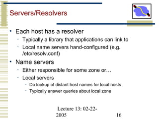 Lecture 13: 02-22-
2005 16
Servers/Resolvers
• Each host has a resolver
• Typically a library that applications can link to
• Local name servers hand-configured (e.g.
/etc/resolv.conf)
• Name servers
• Either responsible for some zone or…
• Local servers
• Do lookup of distant host names for local hosts
• Typically answer queries about local zone
 