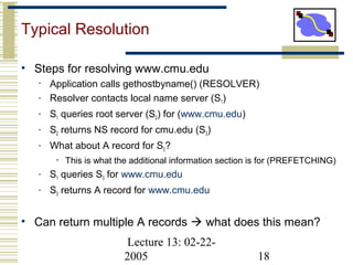 Lecture 13: 02-22-
2005 18
Typical Resolution
• Steps for resolving www.cmu.edu
• Application calls gethostbyname() (RESOLVER)
• Resolver contacts local name server (S1)
• S1 queries root server (S2) for (www.cmu.edu)
• S2 returns NS record for cmu.edu (S3)
• What about A record for S3?
• This is what the additional information section is for (PREFETCHING)
• S1 queries S3 for www.cmu.edu
• S3 returns A record for www.cmu.edu
• Can return multiple A records  what does this mean?
 