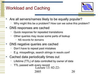 Lecture 13: 02-22-
2005 20
Workload and Caching
• Are all servers/names likely to be equally popular?
• Why might this be a problem? How can we solve this problem?
• DNS responses are cached
• Quick response for repeated translations
• Other queries may reuse some parts of lookup
• NS records for domains
• DNS negative queries are cached
• Don’t have to repeat past mistakes
• E.g. misspellings, search strings in resolv.conf
• Cached data periodically times out
• Lifetime (TTL) of data controlled by owner of data
• TTL passed with every record
 