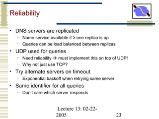 Lecture 13: 02-22-
2005 23
Reliability
• DNS servers are replicated
• Name service available if ≥ one replica is up
• Queries can be load balanced between replicas
• UDP used for queries
• Need reliability  must implement this on top of UDP!
• Why not just use TCP?
• Try alternate servers on timeout
• Exponential backoff when retrying same server
• Same identifier for all queries
• Don’t care which server responds
 