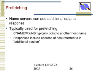 Lecture 13: 02-22-
2005 26
Prefetching
• Name servers can add additional data to
response
• Typically used for prefetching
• CNAME/MX/NS typically point to another host name
• Responses include address of host referred to in
“additional section”
 