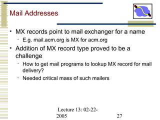 Lecture 13: 02-22-
2005 27
Mail Addresses
• MX records point to mail exchanger for a name
• E.g. mail.acm.org is MX for acm.org
• Addition of MX record type proved to be a
challenge
• How to get mail programs to lookup MX record for mail
delivery?
• Needed critical mass of such mailers
 