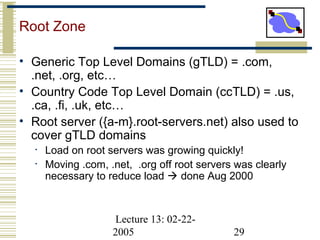 Lecture 13: 02-22-
2005 29
Root Zone
• Generic Top Level Domains (gTLD) = .com,
.net, .org, etc…
• Country Code Top Level Domain (ccTLD) = .us,
.ca, .fi, .uk, etc…
• Root server ({a-m}.root-servers.net) also used to
cover gTLD domains
• Load on root servers was growing quickly!
• Moving .com, .net, .org off root servers was clearly
necessary to reduce load  done Aug 2000
 