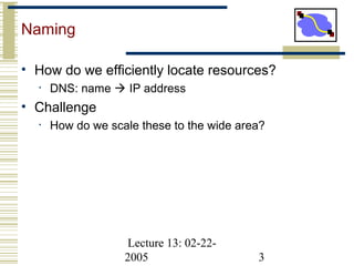 Lecture 13: 02-22-
2005 3
Naming
• How do we efficiently locate resources?
• DNS: name  IP address
• Challenge
• How do we scale these to the wide area?
 